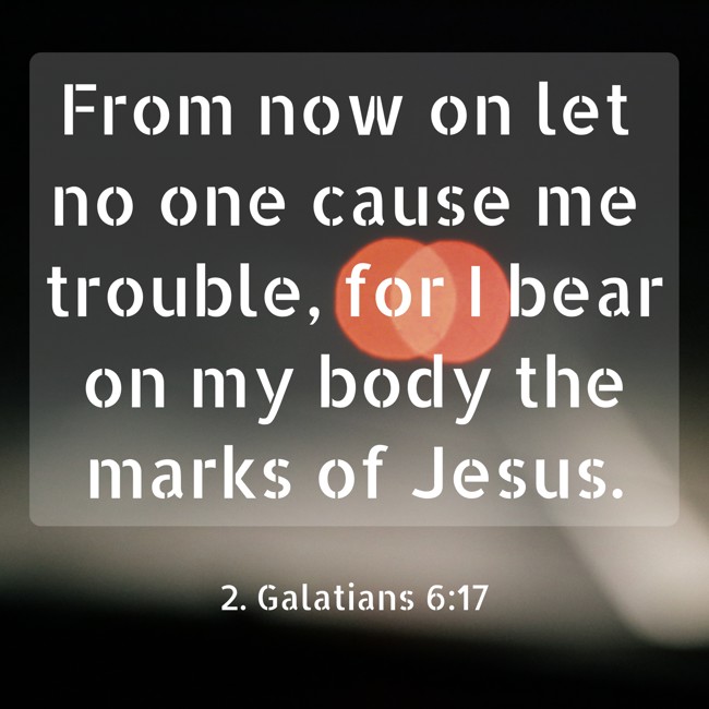 From now on let no one cause me trouble, for I bear on my body the marks of Jesus. - 2. Galatians 6:17