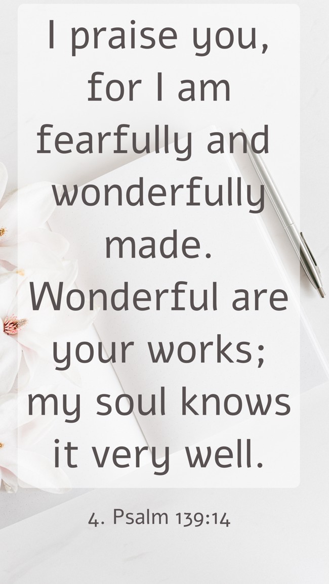 I praise you, for I am fearfully and wonderfully made. Wonderful are your works; my soul knows it very well. - 4. Psalm 139:14