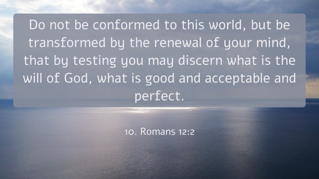 Do not be conformed to this world, but be transformed by the renewal of your mind, that by testing you may discern what is the will of God, what is good and acceptable and perfect. - 10. Romans 12:2