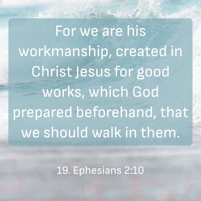 For we are his workmanship, created in Christ Jesus for good works, which God prepared beforehand, that we should walk in them. - 19. Ephesians 2:10