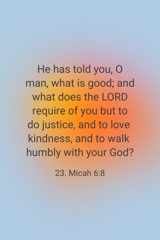 He has told you, O man, what is good; and what does the LORD require of you but to do justice, and to love kindness, and to walk humbly with your God? - 23. Micah 6:8
