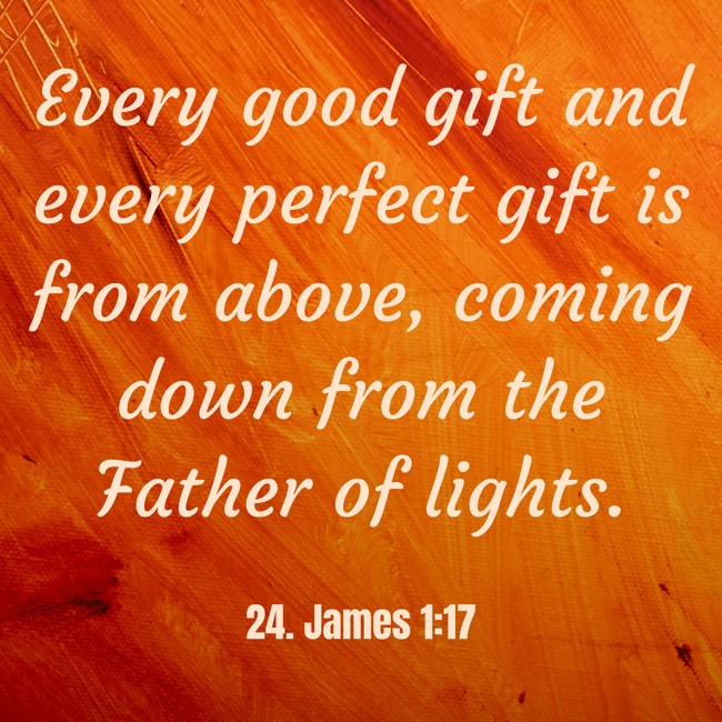 Every good gift and every perfect gift is from above, coming down from the Father of lights. - 24. James 1:17