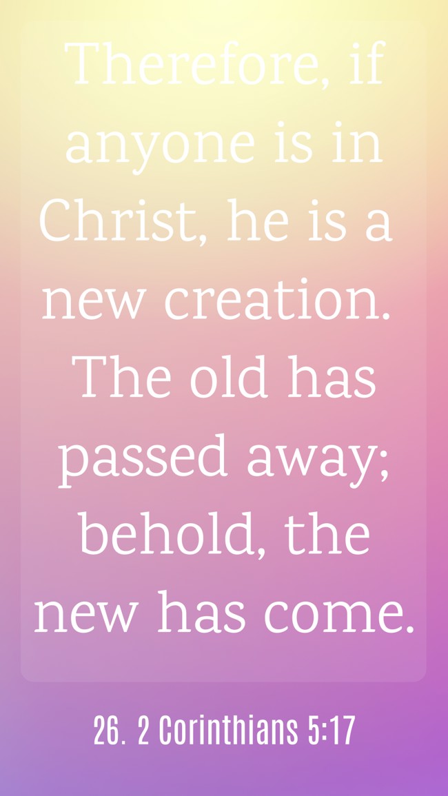 Therefore, if anyone is in Christ, he is a new creation. The old has passed away; behold, the new has come. - 26. 2 Corinthians 5:17