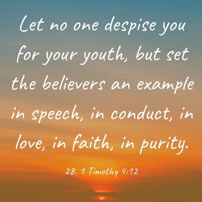 Let no one despise you for your youth, but set the believers an example in speech, in conduct, in love, in faith, in purity. - 28. 1 Timothy 4:12