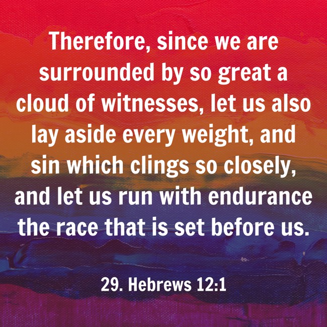 Therefore, since we are surrounded by so great a cloud of witnesses, let us also lay aside every weight, and sin which clings so closely, and let us run with endurance the race that is set before us. - 29. Hebrews 12:1