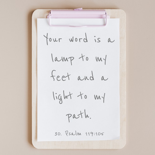 Your word is a lamp to my feet and a light to my path. - 30. Psalm 119:105