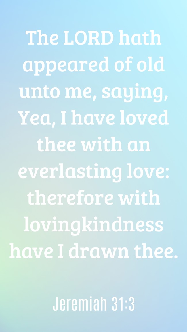 The LORD hath appeared of old unto me, saying, Yea, I have loved thee with an everlasting love: therefore with lovingkindness have I drawn thee. - Jeremiah 31:3