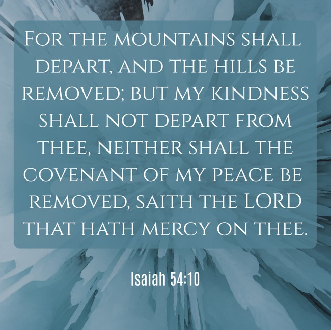 For the mountains shall depart, and the hills be removed; but my kindness shall not depart from thee, neither shall the covenant of my peace be removed, saith the LORD that hath mercy on thee. - Isaiah 54:10