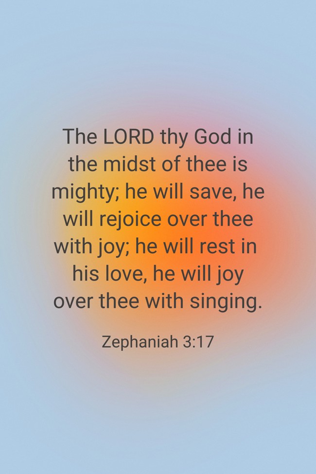 The LORD thy God in the midst of thee is mighty; he will save, he will rejoice over thee with joy; he will rest in his love, he will joy over thee with singing. - Zephaniah 3:17