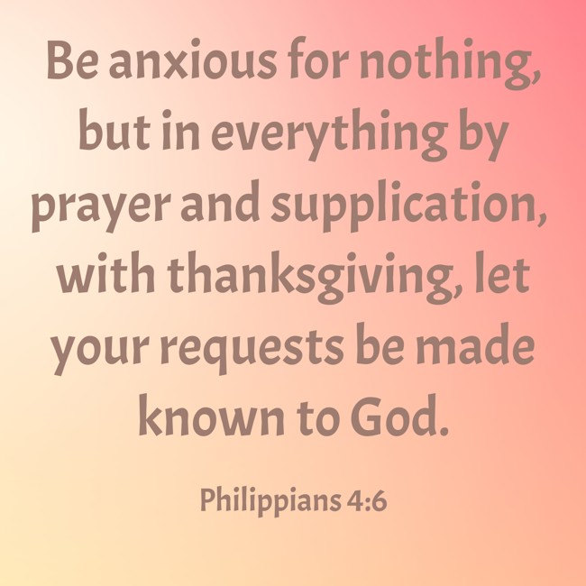 Be anxious for nothing, but in everything by prayer and supplication, with thanksgiving, let your requests be made known to God. - Philippians 4:6