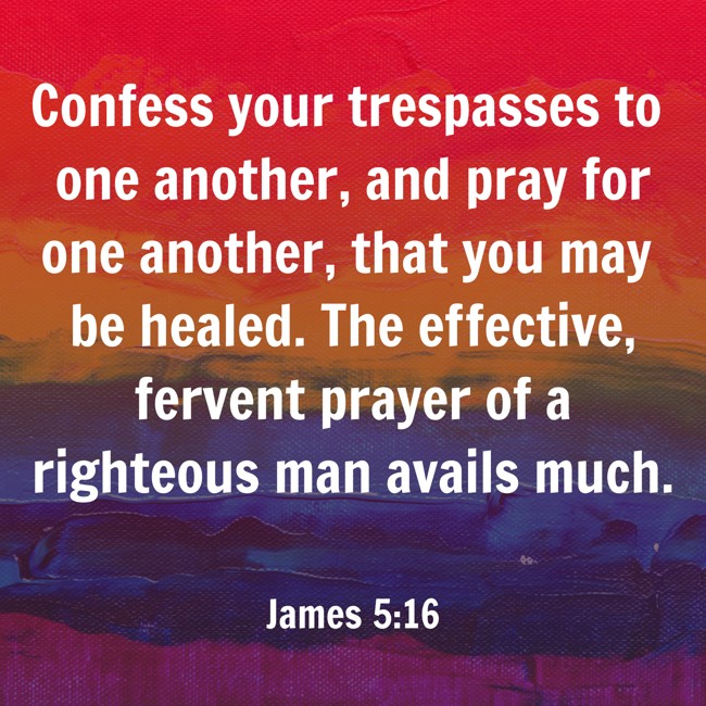 Confess your trespasses to one another, and pray for one another, that you may be healed. The effective, fervent prayer of a righteous man avails much. - James 5:16
