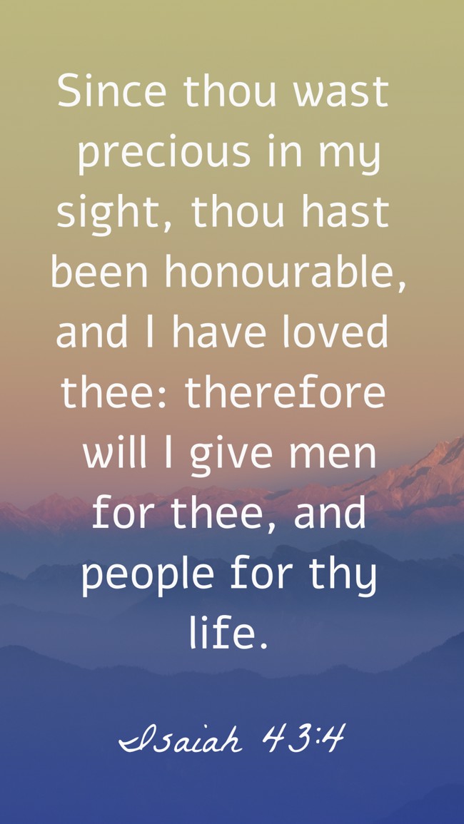 Since thou wast precious in my sight, thou hast been honourable, and I have loved thee: therefore will I give men for thee, and people for thy life. - Isaiah 43:4