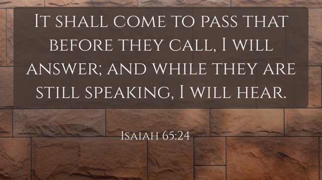 It shall come to pass that before they call, I will answer; and while they are still speaking, I will hear. - Isaiah 65:24