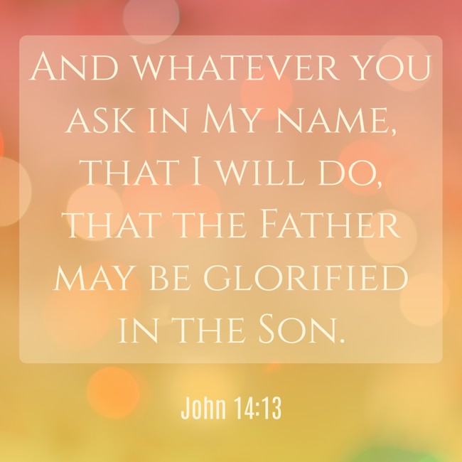And whatever you ask in My name, that I will do, that the Father may be glorified in the Son. - John 14:13