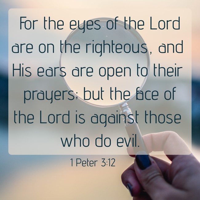 For the eyes of the Lord are on the righteous, and His ears are open to their prayers; but the face of the Lord is against those who do evil. - 1 Peter 3:12