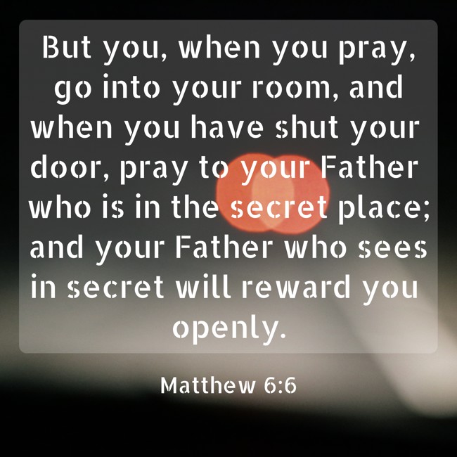 But you, when you pray, go into your room, and when you have shut your door, pray to your Father who is in the secret place; and your Father who sees in secret will reward you openly. - Matthew 6:6