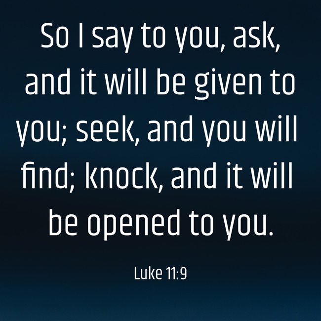 So I say to you, ask, and it will be given to you; seek, and you will find; knock, and it will be opened to you. - Luke 11:9