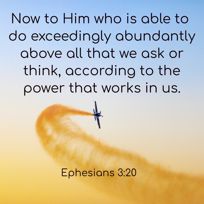 Now to Him who is able to do exceedingly abundantly above all that we ask or think, according to the power that works in us. - Ephesians 3:20