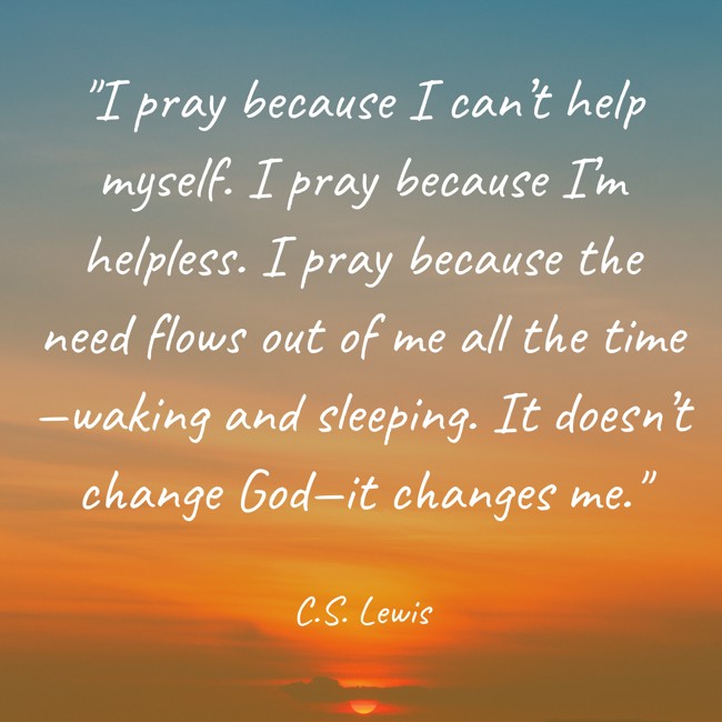 I pray because I can’t help myself. I pray because I’m helpless. I pray because the need flows out of me all the time—waking and sleeping. It doesn’t change God—it changes me. - C.S. Lewis