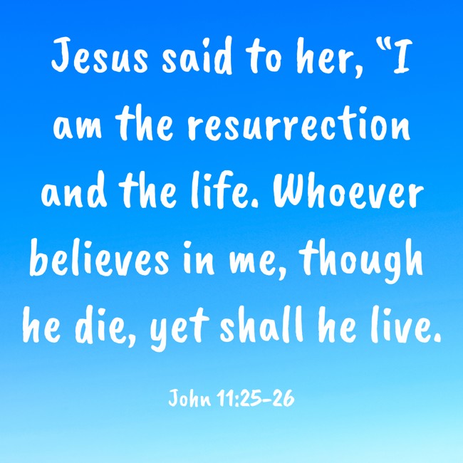 Jesus said to her, “I am the resurrection and the life. Whoever believes in me, though he die, yet shall he live. - John 11:25-26