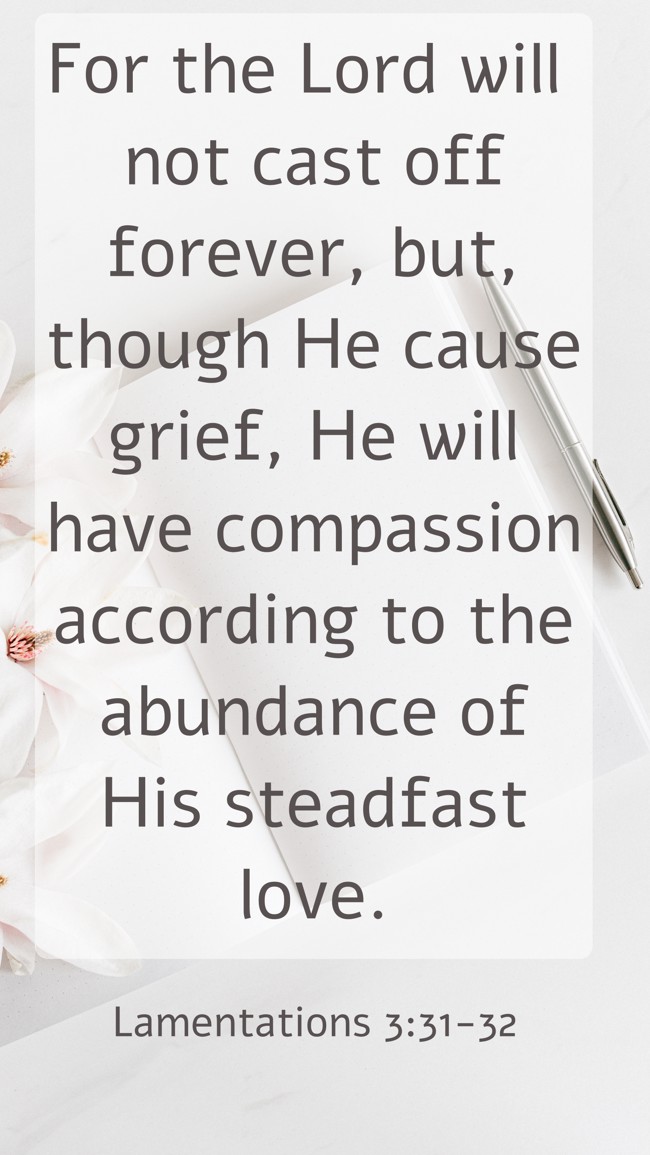 For the Lord will not cast off forever, but, though He cause grief, He will have compassion according to the abundance of His steadfast love. - Lamentations 3:31-32