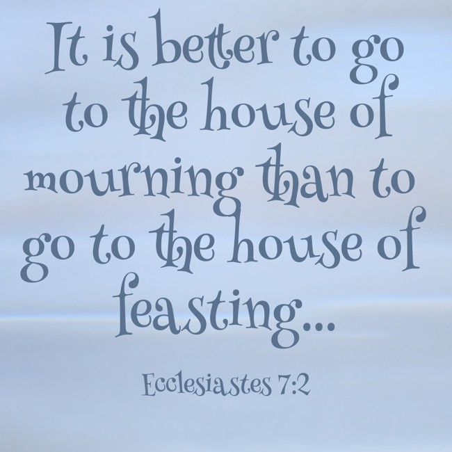 It is better to go to the house of mourning than to go to the house of feasting... - Ecclesiastes 7:2