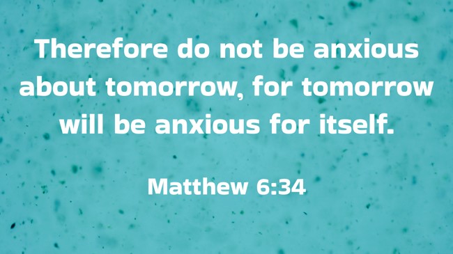 Therefore do not be anxious about tomorrow, for tomorrow will be anxious for itself. - Matthew 6:34