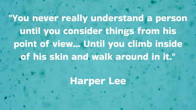You never really understand a person until you consider things from his point of view... Until you climb inside of his skin and walk around in it. - Harper Lee