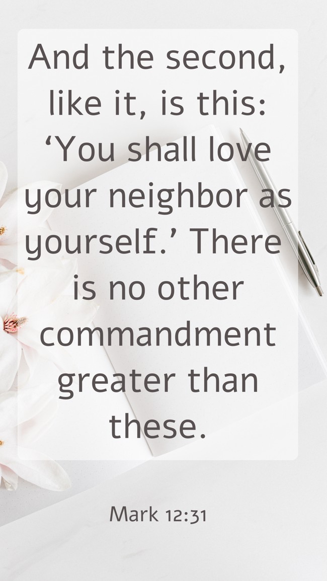 And the second, like it, is this: ‘You shall love your neighbor as yourself.’ There is no other commandment greater than these. - Mark 12:31