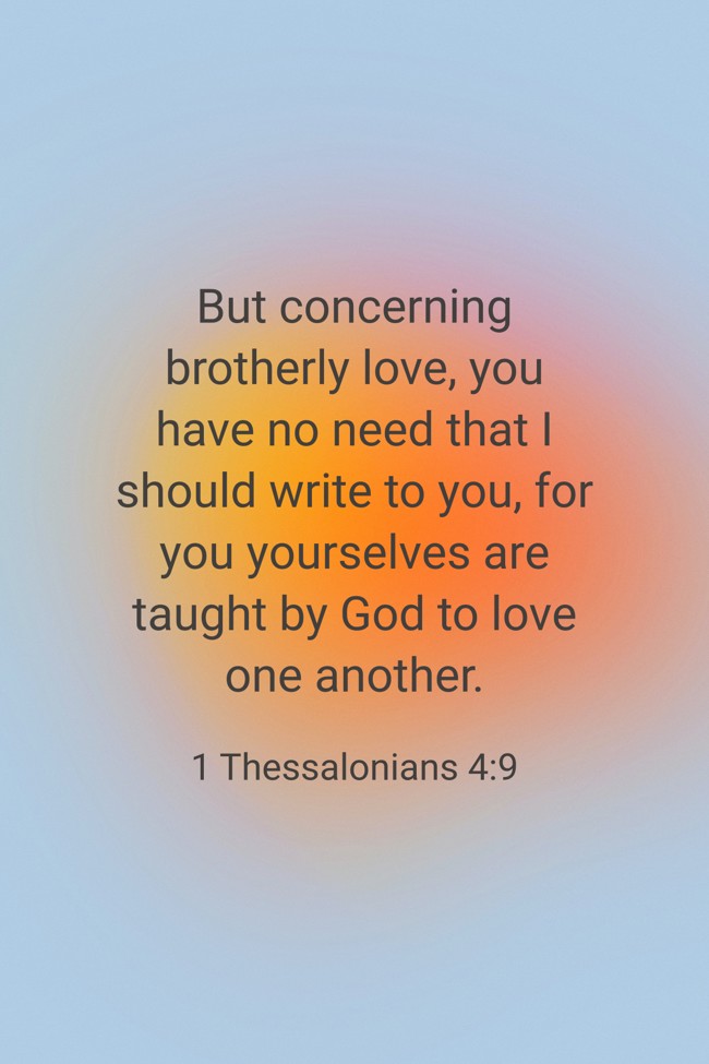 But concerning brotherly love, you have no need that I should write to you, for you yourselves are taught by God to love one another. - 1 Thessalonians 4:9