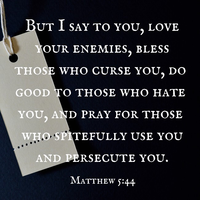 But I say to you, love your enemies, bless those who curse you, do good to those who hate you, and pray for those who spitefully use you and persecute you. - Matthew 5:44