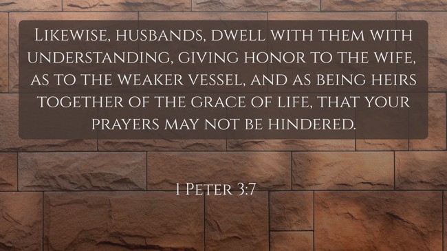 Likewise, husbands, dwell with them with understanding, giving honor to the wife, as to the weaker vessel, and as being heirs together of the grace of life, that your prayers may not be hindered. - 1 Peter 3:7