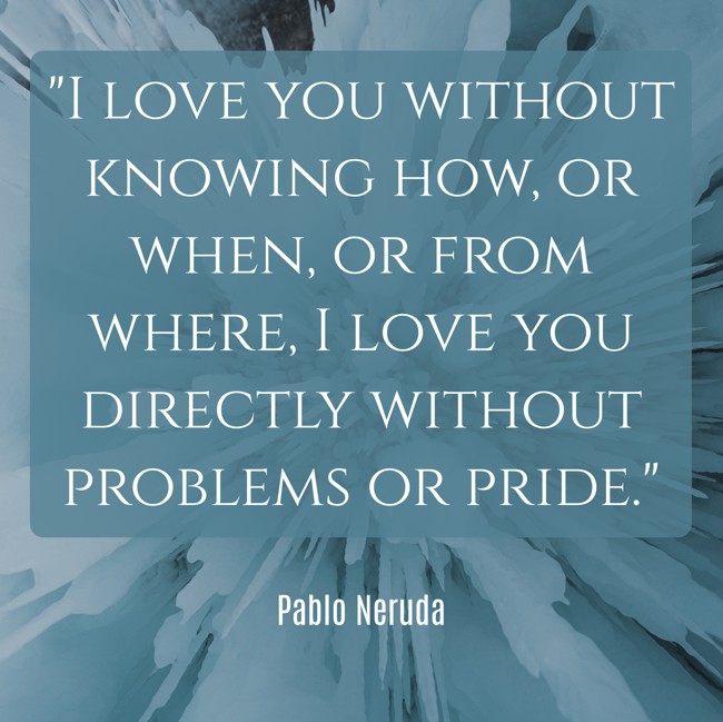 I love you without knowing how, or when, or from where, I love you directly without problems or pride. - Pablo Neruda