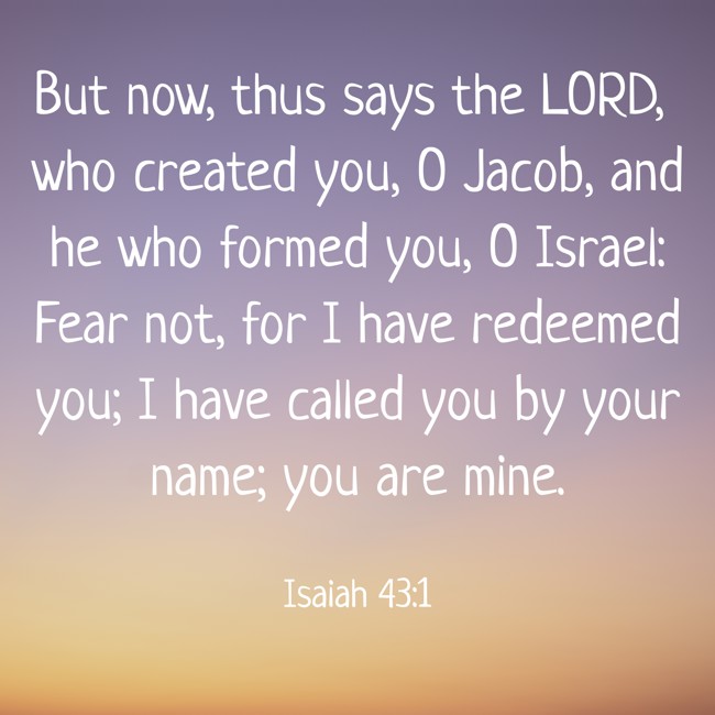 But now, thus says the LORD, who created you, O Jacob, and he who formed you, O Israel: Fear not, for I have redeemed you; I have called you by your name; you are mine. - Isaiah 43:1
