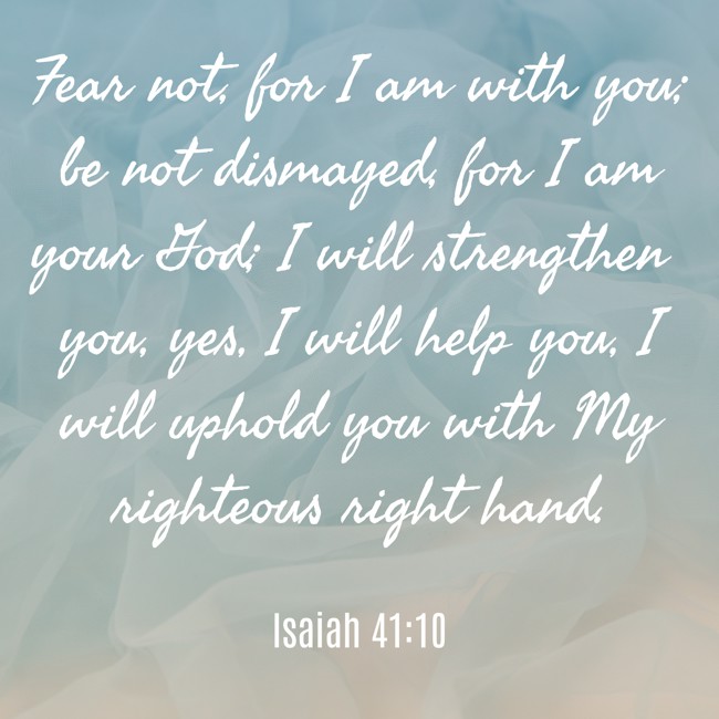 Fear not, for I am with you; be not dismayed, for I am your God; I will strengthen you, yes, I will help you, I will uphold you with My righteous right hand. - Isaiah 41:10