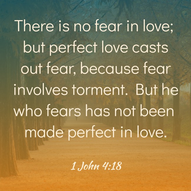 There is no fear in love; but perfect love casts out fear, because fear involves torment. But he who fears has not been made perfect in love. - 1 John 4:18