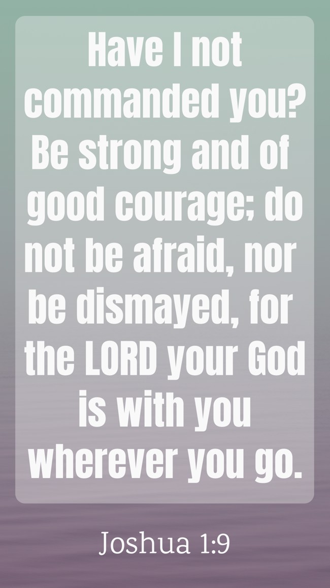 Have I not commanded you? Be strong and of good courage; do not be afraid, nor be dismayed, for the LORD your God is with you wherever you go. - Joshua 1:9