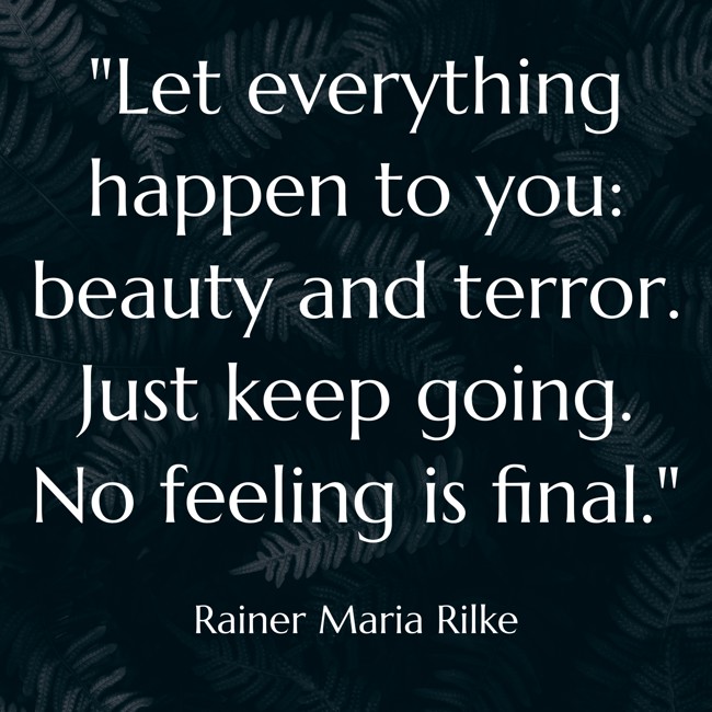 Let everything happen to you: beauty and terror. Just keep going. No feeling is final. - Rainer Maria Rilke