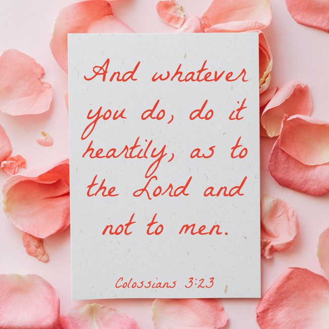 And whatever you do, do it heartily, as to the Lord and not to men. - Colossians 3:23