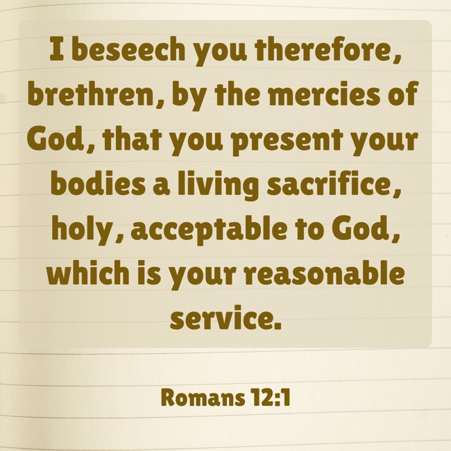 I beseech you therefore, brethren, by the mercies of God, that you present your bodies a living sacrifice, holy, acceptable to God, which is your reasonable service. - Romans 12:1