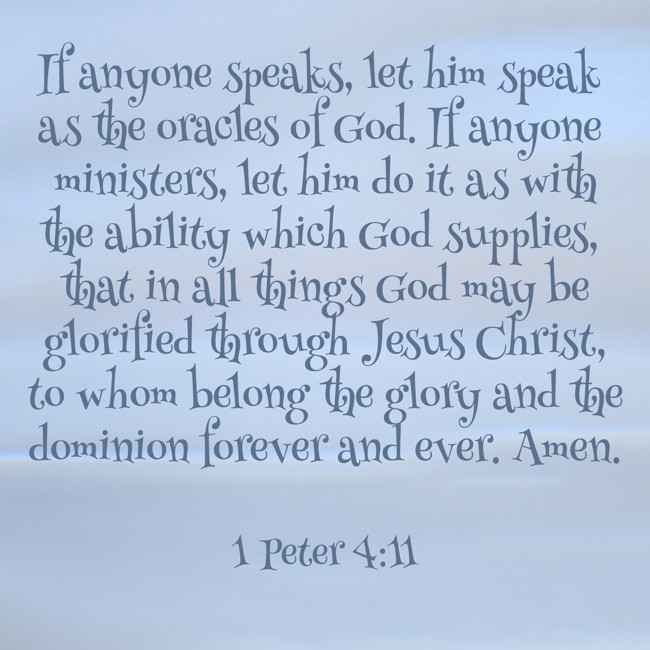 If anyone speaks, let him speak as the oracles of God. If anyone ministers, let him do it as with the ability which God supplies, that in all things God may be glorified through Jesus Christ, to whom belong the glory and the dominion forever and ever. Amen. - 1 Peter 4:11