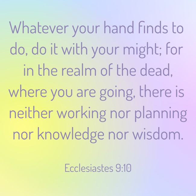 Whatever your hand finds to do, do it with your might; for in the realm of the dead, where you are going, there is neither working nor planning nor knowledge nor wisdom. - Ecclesiastes 9:10
