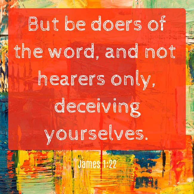 But be doers of the word, and not hearers only, deceiving yourselves. - James 1:22