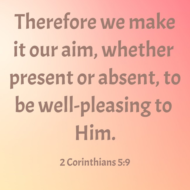 Therefore we make it our aim, whether present or absent, to be well-pleasing to Him. - 2 Corinthians 5:9