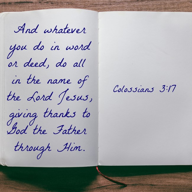 And whatever you do in word or deed, do all in the name of the Lord Jesus, giving thanks to God the Father through Him. - Colossians 3:17