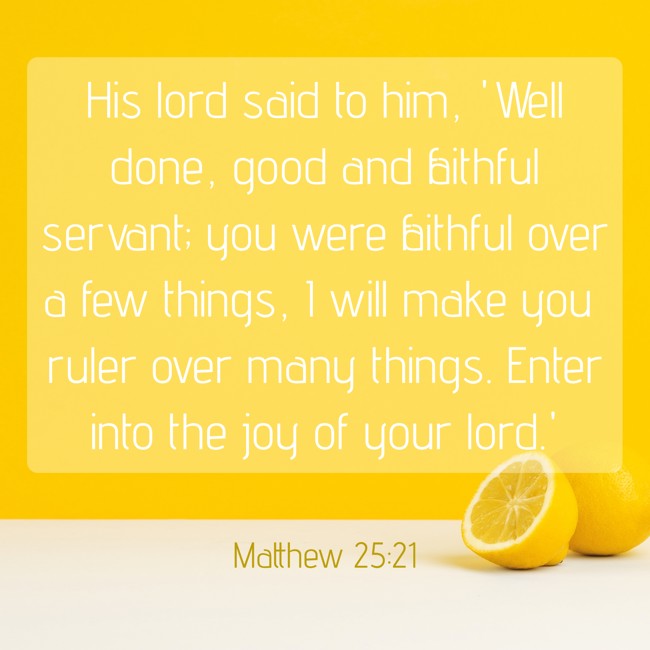 His lord said to him, 'Well done, good and faithful servant; you were faithful over a few things, I will make you ruler over many things. Enter into the joy of your lord.' - Matthew 25:21