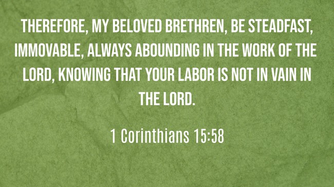 Therefore, my beloved brethren, be steadfast, immovable, always abounding in the work of the Lord, knowing that your labor is not in vain in the Lord. - 1 Corinthians 15:58