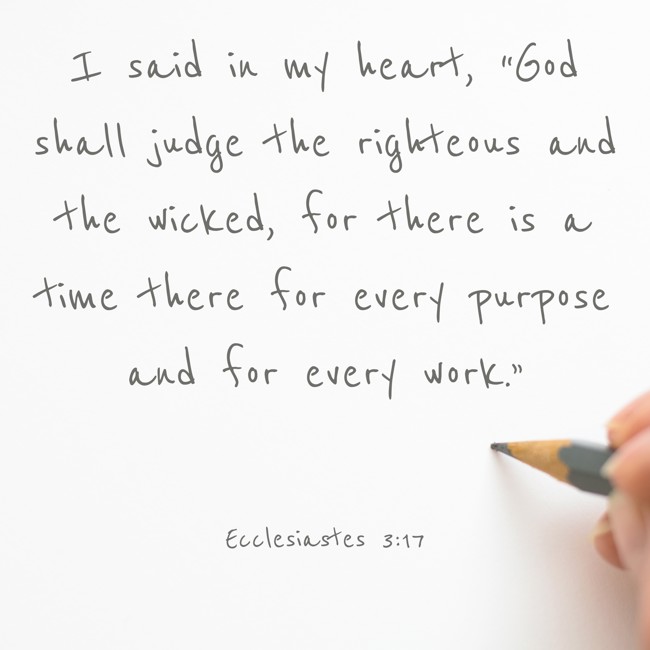 I said in my heart, “God shall judge the righteous and the wicked, for there is a time there for every purpose and for every work.” - Ecclesiastes 3:17