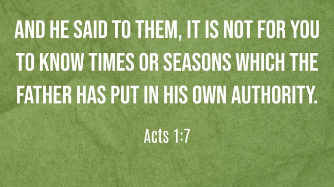 And He said to them, It is not for you to know times or seasons which the Father has put in His own authority. - Acts 1:7
