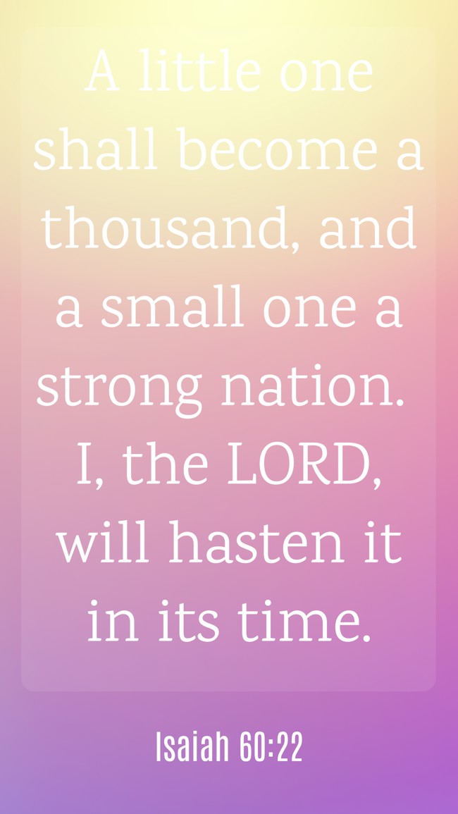 A little one shall become a thousand, and a small one a strong nation. I, the LORD, will hasten it in its time. - Isaiah 60:22